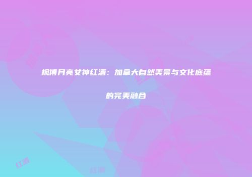 枫博月亮女神红酒：加拿大自然美景与文化底蕴的完美融合