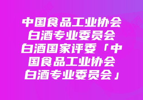 中国食品工业协会白酒专业委员会白酒国家评委「中国食品工业协会白酒专业委员会」