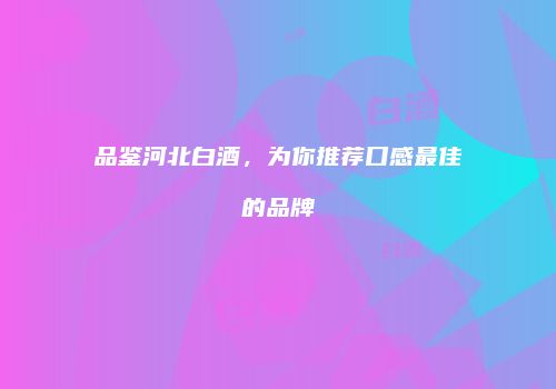 品鉴河北白酒，为你推荐口感最佳的品牌