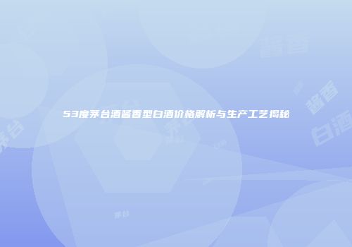53度茅台酒酱香型白酒价格解析与生产工艺揭秘