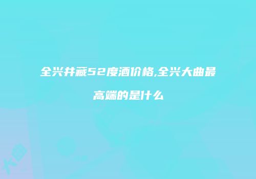全兴井藏52度酒价格,全兴大曲最高端的是什么