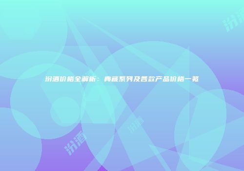 汾酒价格全解析：典藏系列及各款产品价格一览