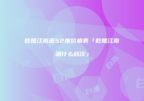 乾隆江南酒52度价格表「乾隆江南酒什么档次」