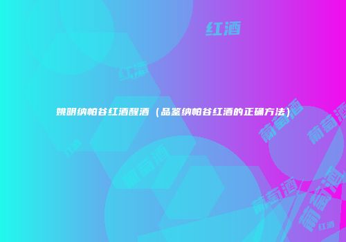 姚明纳帕谷红酒醒酒（品鉴纳帕谷红酒的正确方法）