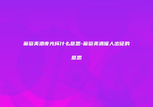 葡萄美酒夜光杯什么意思-葡萄美酒催人出征的意思