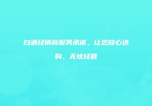 白酒经销商服务承诺，让您放心选购，无忧经营