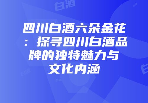 四川白酒六朵金花：探寻四川白酒品牌的独特魅力与文化内涵