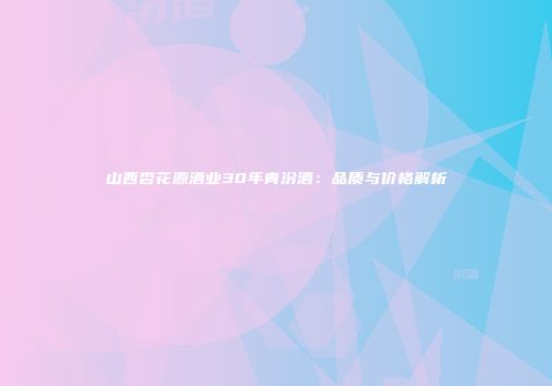 山西杏花源酒业30年青汾酒：品质与价格解析