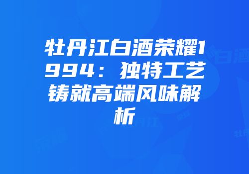 牡丹江白酒荣耀1994：独特工艺铸就高端风味解析