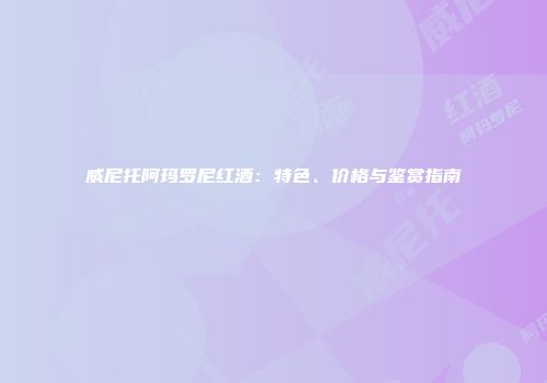威尼托阿玛罗尼红酒：特色、价格与鉴赏指南