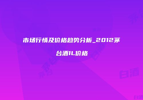 市场行情及价格趋势分析_2012茅台酒1L价格