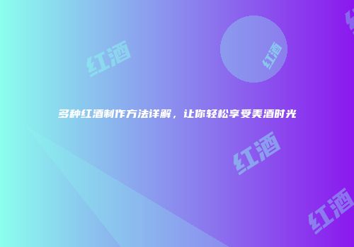多种红酒制作方法详解，让你轻松享受美酒时光