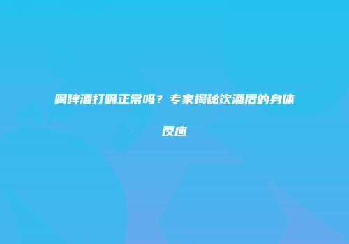 喝啤酒打嗝正常吗？专家揭秘饮酒后的身体反应