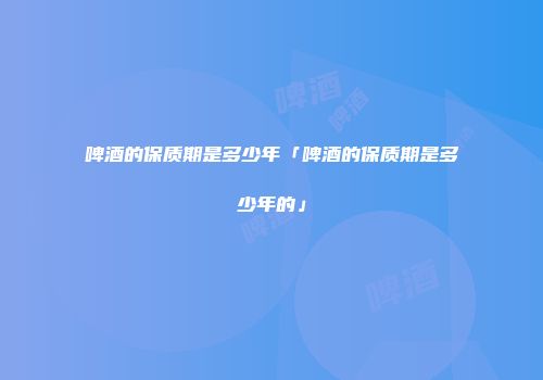 啤酒的保质期是多少年「啤酒的保质期是多少年的」