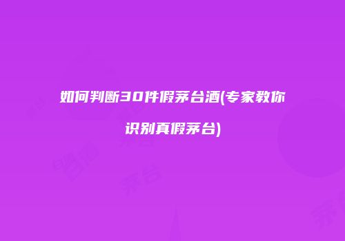 如何判断30件假茅台酒(专家教你识别真假茅台)