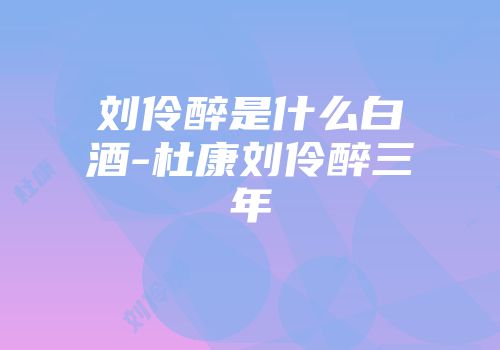 刘伶醉是什么白酒-杜康刘伶醉三年