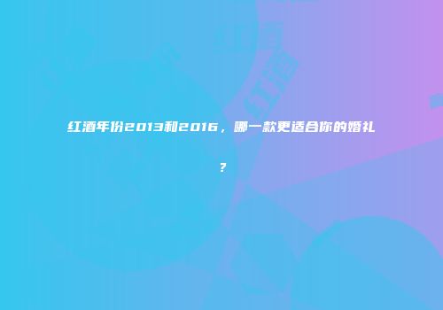 红酒年份2013和2016，哪一款更适合你的婚礼？