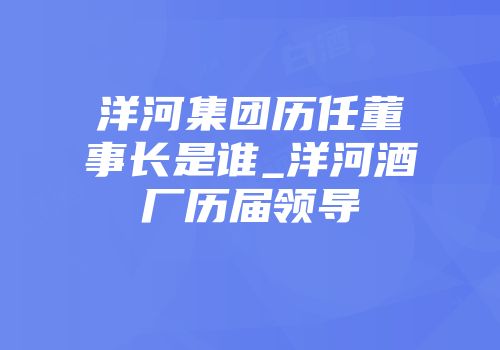 洋河集团历任董事长是谁_洋河酒厂历届领导