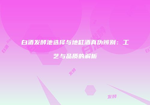 白酒发酵池选择与地缸酒真伪辨别：工艺与品质的解析