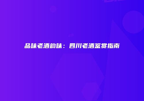 品味老酒韵味：四川老酒鉴赏指南