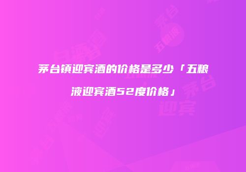 茅台镇迎宾酒的价格是多少「五粮液迎宾酒52度价格」
