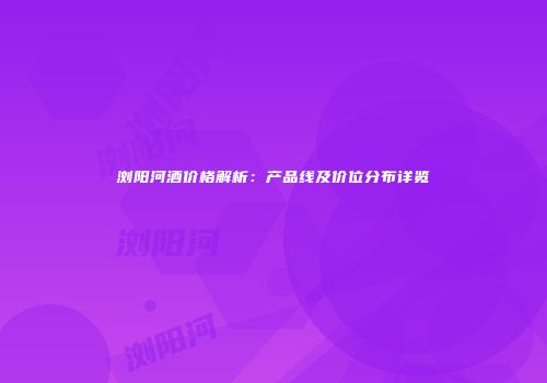 浏阳河酒价格解析：产品线及价位分布详览