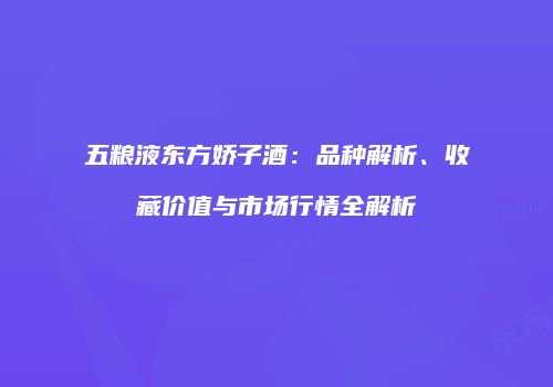 五粮液东方娇子酒：品种解析、收藏价值与市场行情全解析