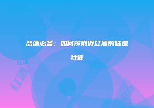 品酒必备：如何辨别假红酒的味道特征