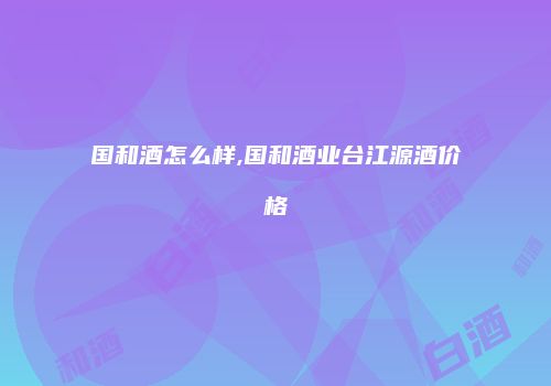 国和酒怎么样,国和酒业台江源酒价格