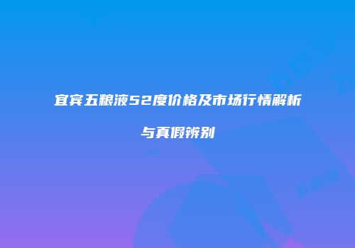 宜宾五粮液52度价格及市场行情解析与真假辨别