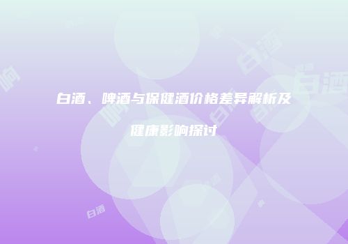 白酒、啤酒与保健酒价格差异解析及健康影响探讨