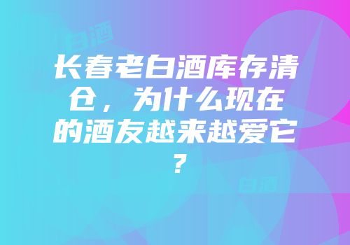 长春老白酒库存清仓，为什么现在的酒友越来越爱它？
