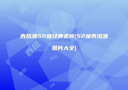 西凤酒52度经典柔顺(52度西凤酒图片大全)