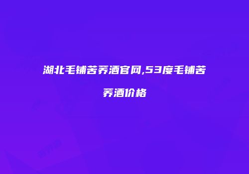 湖北毛铺苦荞酒官网,53度毛铺苦荞酒价格