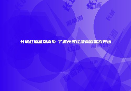 长城红酒鉴别真伪-了解长城红酒真假鉴别方法