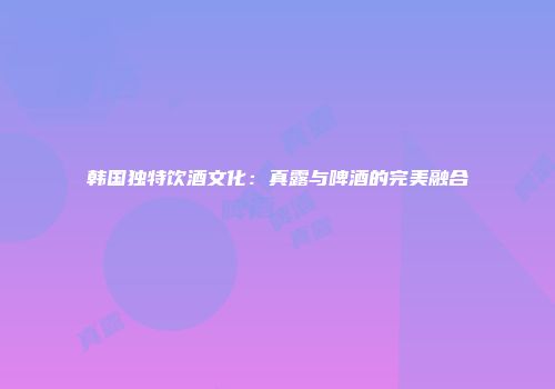 韩国独特饮酒文化：真露与啤酒的完美融合