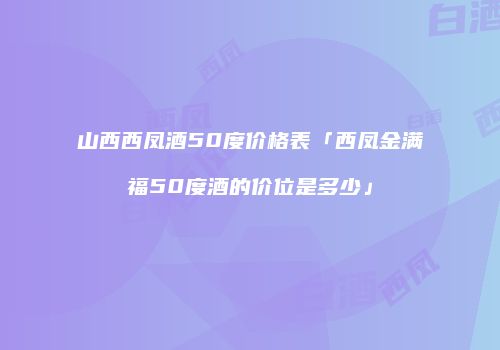 山西西凤酒50度价格表「西凤金满福50度酒的价位是多少」