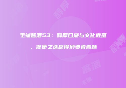 毛铺酱酒53：醇厚口感与文化底蕴，健康之选赢得消费者青睐