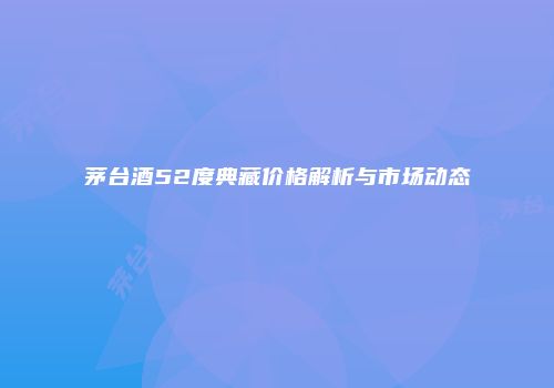 茅台酒52度典藏价格解析与市场动态
