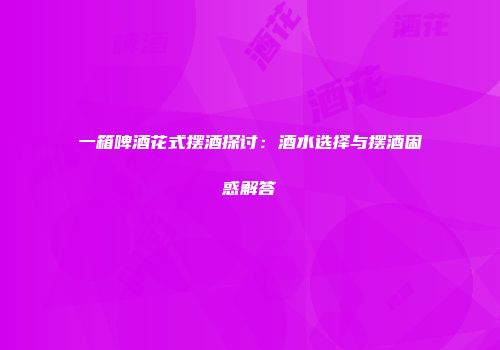 一箱啤酒花式摆酒探讨：酒水选择与摆酒困惑解答