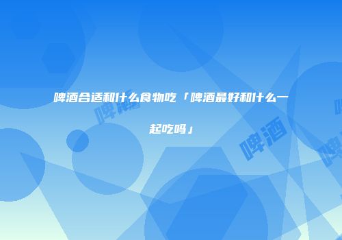 啤酒合适和什么食物吃「啤酒最好和什么一起吃吗」