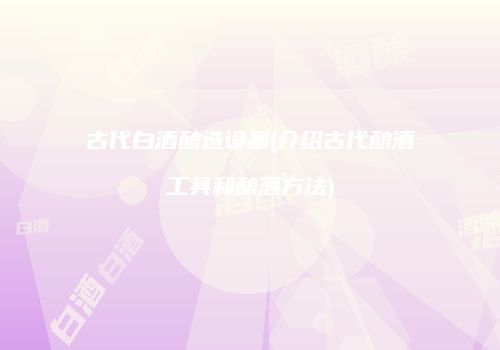 古代白酒酿造设备(介绍古代酿酒工具和酿酒方法)