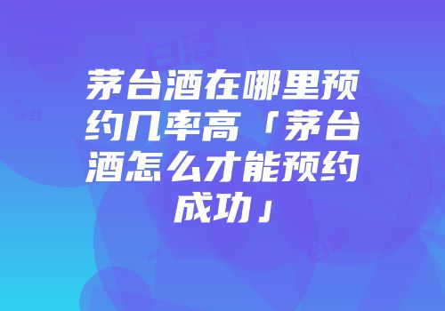 茅台酒在哪里预约几率高「茅台酒怎么才能预约成功」