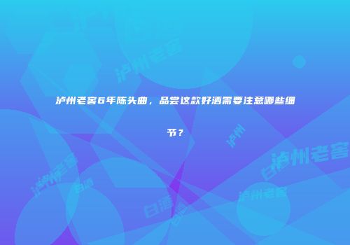 泸州老窖6年陈头曲，品尝这款好酒需要注意哪些细节？
