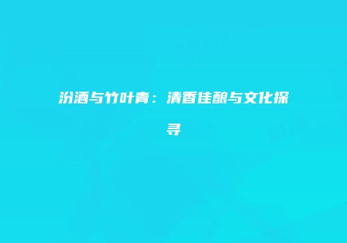 汾酒与竹叶青：清香佳酿与文化探寻