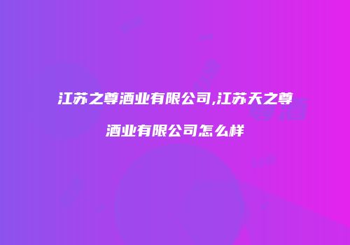 江苏之尊酒业有限公司,江苏天之尊酒业有限公司怎么样