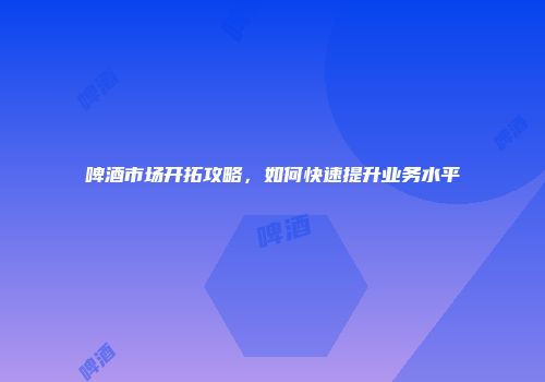 啤酒市场开拓攻略，如何快速提升业务水平