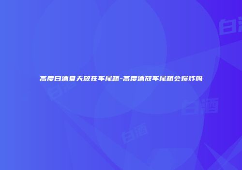 高度白酒夏天放在车尾箱-高度酒放车尾箱会爆炸吗