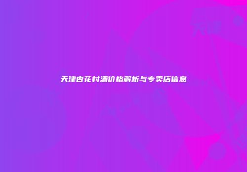 天津杏花村酒价格解析与专卖店信息
