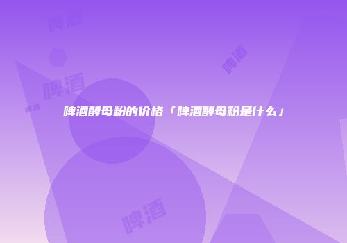 啤酒酵母粉的价格「啤酒酵母粉是什么」